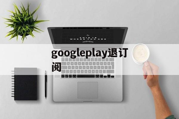 googleplay退订阅(google play怎么取消)